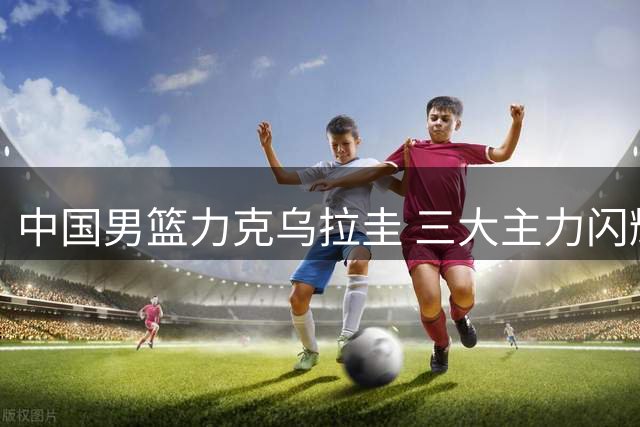 中国男篮力克乌拉圭 三大主力闪耀赛场引热议