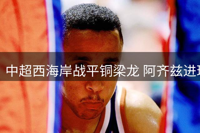 中超西海岸战平铜梁龙 阿齐兹进球被判无效