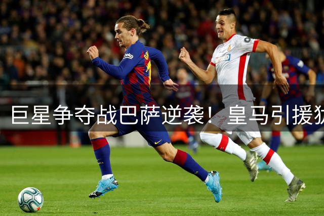巨星争夺战巴萨逆袭！皇马引援犹豫恐酿中场危机
