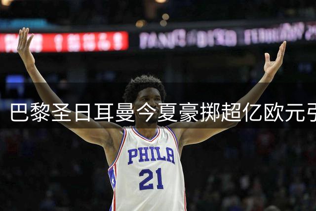 巴黎圣日耳曼今夏豪掷超亿欧元引援 法甲霸主地位愈发稳固