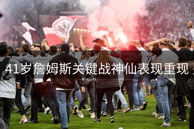 41岁詹姆斯关键战神仙表现重现 费城记者暗藏玄机晒旧视频